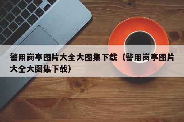 警用岗亭图片大全大图集下载（警用岗亭图片大全大图集下载）