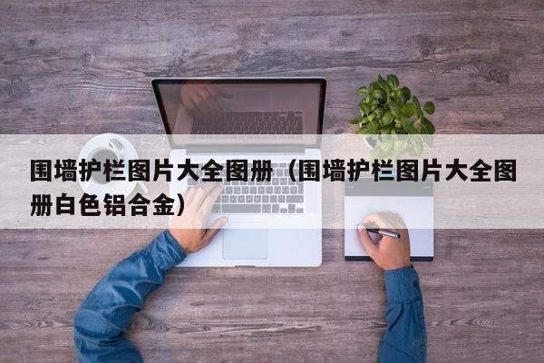 围墙护栏图片大全图册（围墙护栏图片大全图册白色铝合金）