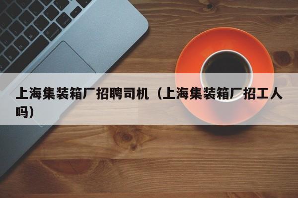 上海集装箱厂招聘司机（上海集装箱厂招工人吗）