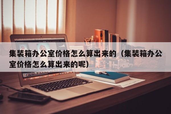 集装箱办公室价格怎么算出来的（集装箱办公室价格怎么算出来的呢）