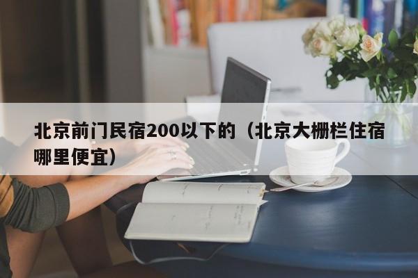 北京前门民宿200以下的（北京大栅栏住宿哪里便宜）