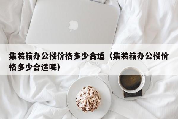 集装箱办公楼价格多少合适（集装箱办公楼价格多少合适呢）