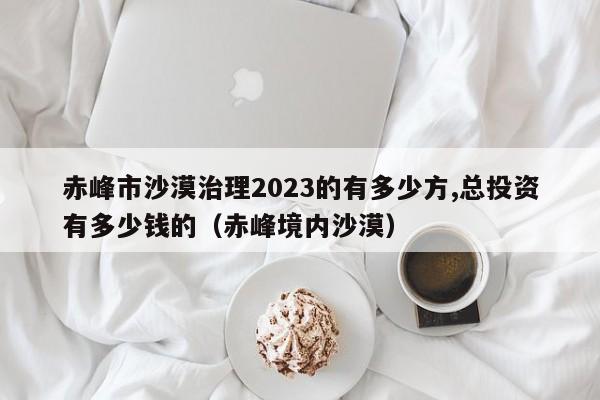 赤峰市沙漠治理2023的有多少方,总投资有多少钱的（赤峰境内沙漠）