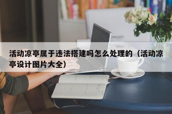 活动凉亭属于违法搭建吗怎么处理的（活动凉亭设计图片大全）