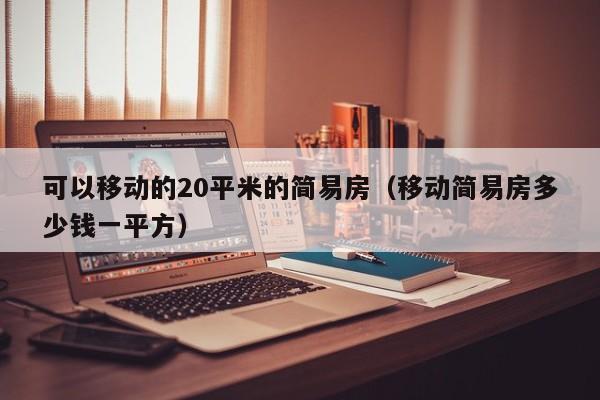 可以移动的20平米的简易房（移动简易房多少钱一平方）