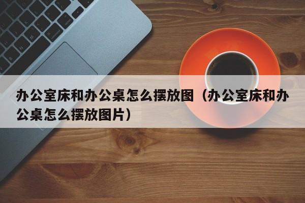 办公室床和办公桌怎么摆放图（办公室床和办公桌怎么摆放图片）