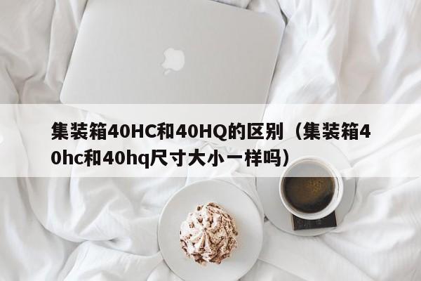 集装箱40HC和40HQ的区别（集装箱40hc和40hq尺寸大小一样吗）