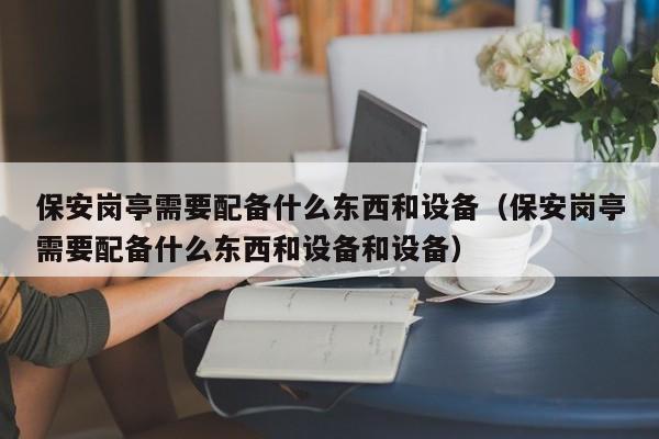 保安岗亭需要配备什么东西和设备（保安岗亭需要配备什么东西和设备和设备）