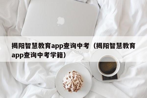 揭阳智慧教育app查询中考（揭阳智慧教育app查询中考学籍）