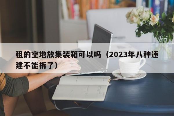 租的空地放集装箱可以吗（2023年八种违建不能拆了）