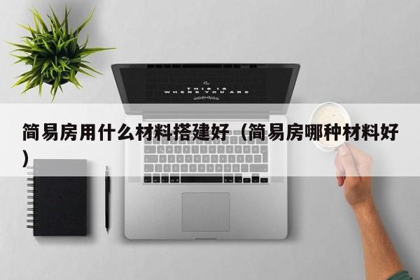 简易房用什么材料搭建好（简易房哪种材料好）