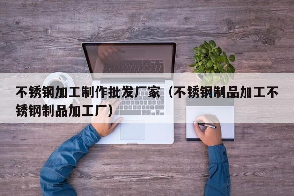 不锈钢加工制作批发厂家（不锈钢制品加工不锈钢制品加工厂）