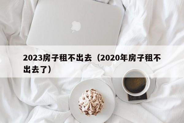 2023房子租不出去（2020年房子租不出去了）