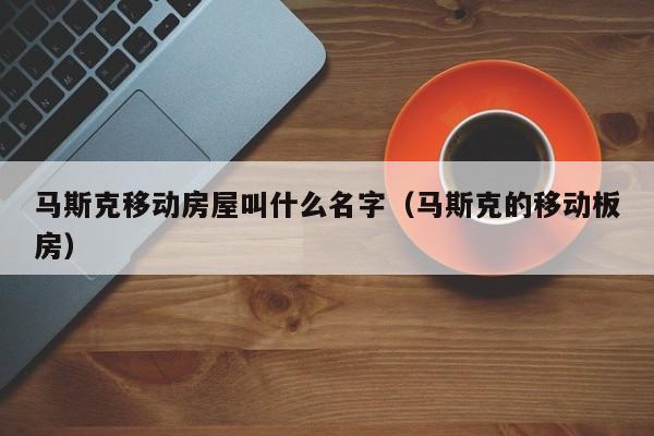 马斯克移动房屋叫什么名字（马斯克的移动板房）