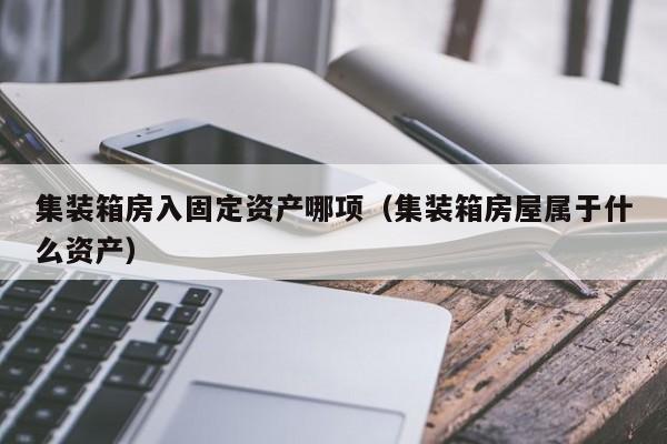 集装箱房入固定资产哪项（集装箱房屋属于什么资产）