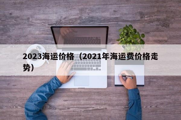 2023海运价格（2021年海运费价格走势）