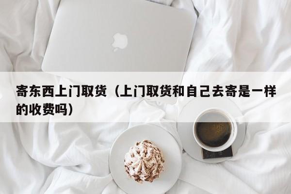 寄东西上门取货（上门取货和自己去寄是一样的收费吗）