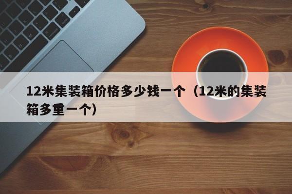 12米集装箱价格多少钱一个（12米的集装箱多重一个）