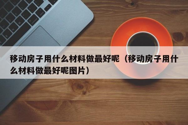 移动房子用什么材料做最好呢（移动房子用什么材料做最好呢图片）