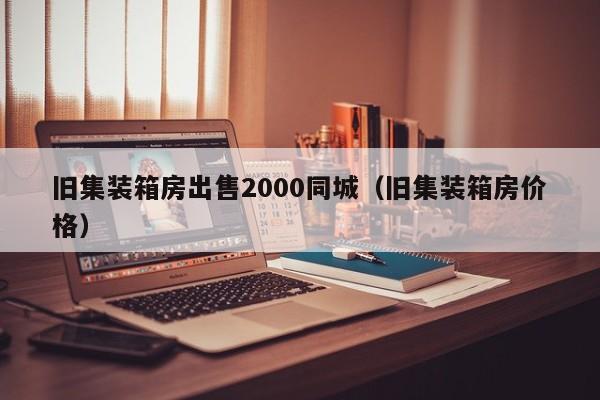 旧集装箱房出售2000同城（旧集装箱房价格）