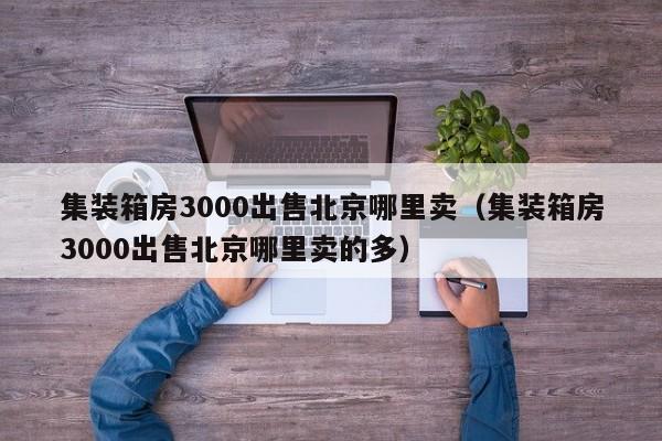 集装箱房3000出售北京哪里卖（集装箱房3000出售北京哪里卖的多）