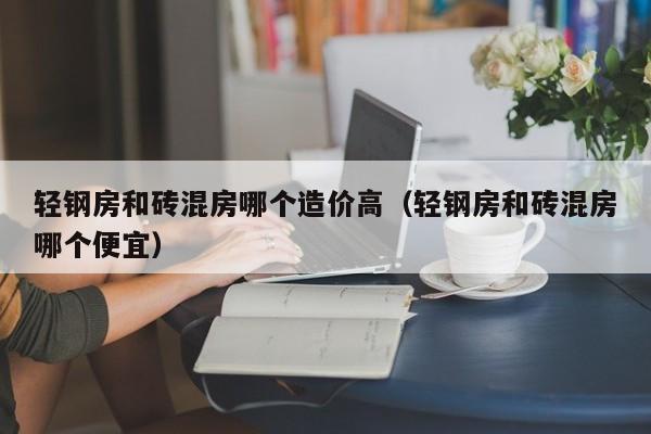 轻钢房和砖混房哪个造价高（轻钢房和砖混房哪个便宜）