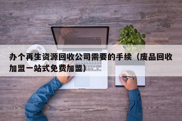 办个再生资源回收公司需要的手续（废品回收加盟一站式免费加盟）