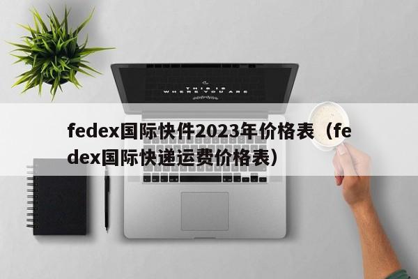 fedex国际快件2023年价格表（fedex国际快递运费价格表）