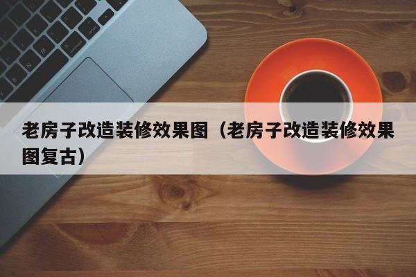 老房子改造装修效果图（老房子改造装修效果图复古）