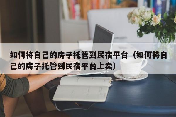 如何将自己的房子托管到民宿平台（如何将自己的房子托管到民宿平台上卖）