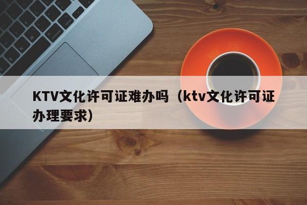 KTV文化许可证难办吗（ktv文化许可证办理要求）