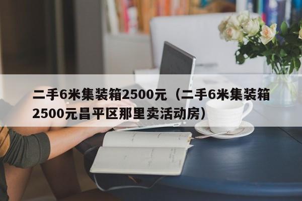 二手6米集装箱2500元（二手6米集装箱2500元昌平区那里卖活动房）