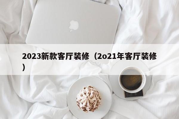 2023新款客厅装修（2o21年客厅装修）