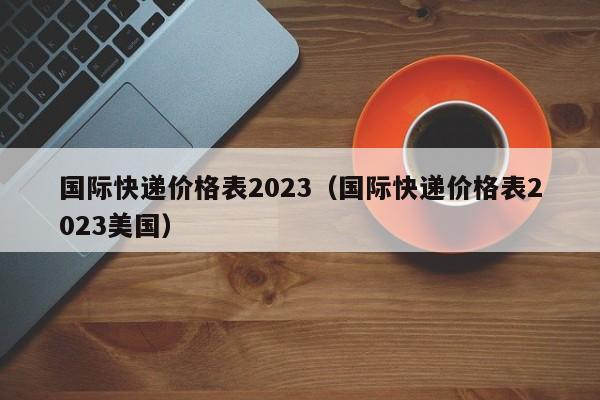 国际快递价格表2023（国际快递价格表2023美国）