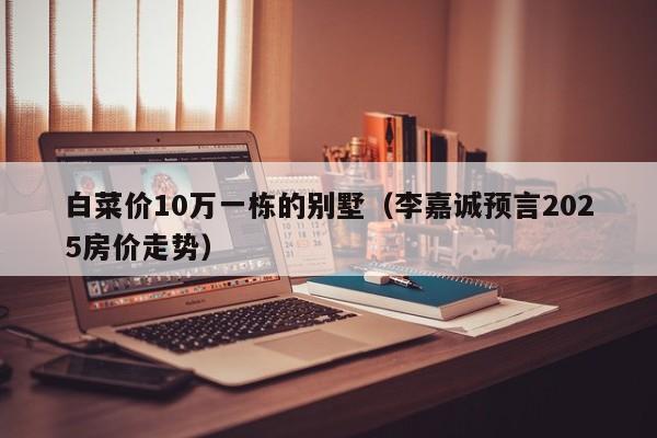 白菜价10万一栋的别墅（李嘉诚预言2025房价走势）