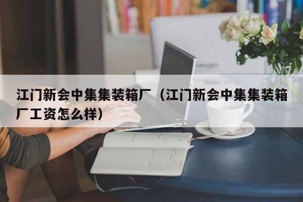 江门新会中集集装箱厂（江门新会中集集装箱厂工资怎么样）