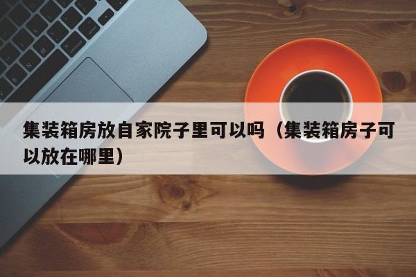 集装箱房放自家院子里可以吗（集装箱房子可以放在哪里）