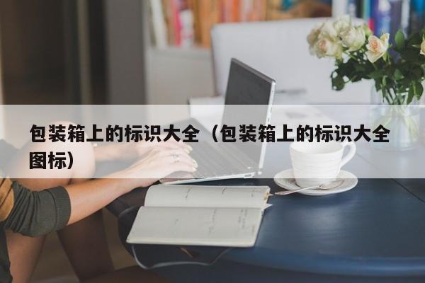 包装箱上的标识大全（包装箱上的标识大全 图标）