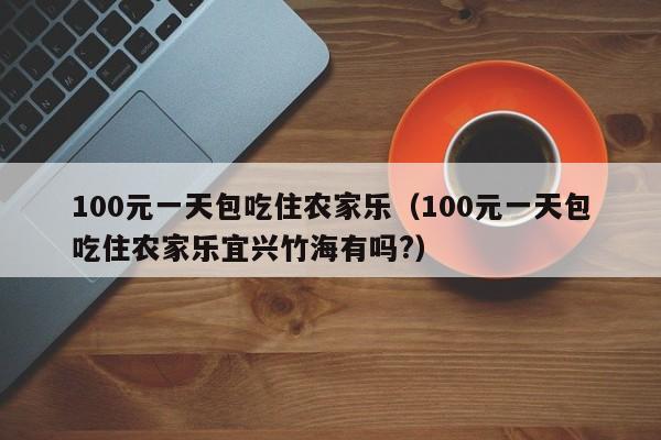 100元一天包吃住农家乐（100元一天包吃住农家乐宜兴竹海有吗?）