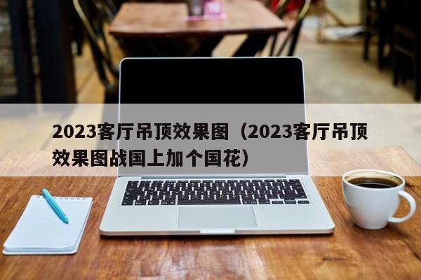 2023客厅吊顶效果图（2023客厅吊顶效果图战国上加个国花）