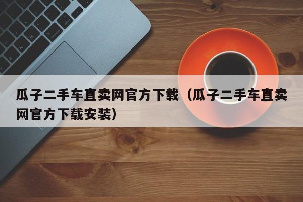 瓜子二手车直卖网官方下载（瓜子二手车直卖网官方下载安装）