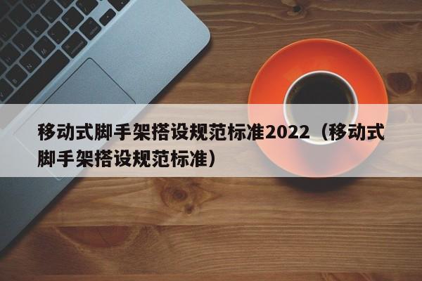 移动式脚手架搭设规范标准2022（移动式脚手架搭设规范标准）